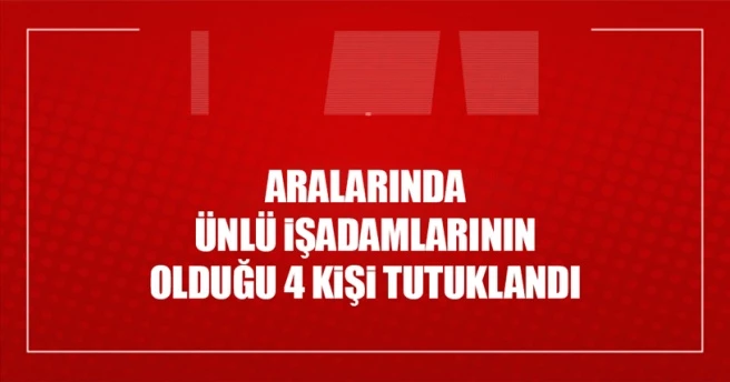 Aralarında ünlü işadamlarının olduğu 4 kişi tutuklandı